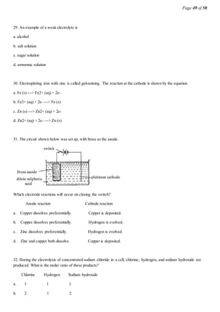 Page 49 of 50
29. An example of a weak electrolyte is
a. alcohol
b. salt solution
c. sugar solution
d. ammonia solution
30. Electroplating iron with zinc is called galvanising. The reaction at the cathode is shown by the equation
a. Fe (s) ---> Fe2+ (aq) + 2e-
b. Fe2+ (aq) + 2e- ---> Fe (s)
c. Zn (s) ---> Zn2+ (aq) + 2e-
d. Zn2+ (aq) + 2e- ---> Zn (s)
31. The circuit shown below was set up, with brass as the anode.
Which electrode reactions will occur on closing the switch?
Anode reaction Cathode reaction
a. Copper dissolves preferentially. Copper is deposited.
b. Copper dissolves preferentially. Hydrogen is evolved.
c. Zinc dissolves preferentially. Hydrogen is evolved.
d. Zinc and copper both dissolve. Copper is deposited.
32. During the electrolysis of concentrated sodium chloride in a cell, chlorine, hydrogen, and sodium hydroxide are
produced. What is the molar ratio of these products?
Chlorine Hydrogen Sodium hydroxide
a. 1 1 1
b. 2 1 2
 