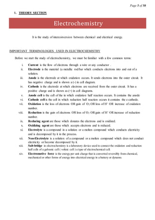 Page 5 of 50
1. THEORY SECTION
Electrochemistry
It is the study of interconversion between chemical and electrical energy.
IMPORTANT TERMINOLOGIES USED IN ELECTROCHEMISTRY
Before we start the study of electrochemistry, we must be familiar with a few common terms:
i. Current is the flow of electrons through a wire or any conductor .
ii. Electrode is the material (a metallic rod/bar which conducts electrons into and out of a
solution.
iii. Anode is the electrode at which oxidation occurs. It sends electrons into the outer circuit. It
has negative charge and is shown a (-) in cell diagram.
iv. Cathode is the electrode at which electrons are received from the outer circuit. It has a
positive charge and is shown as (+) in cell diagrams.
v. Anode cell is the cell of the in which oxidation half reaction occurs. It contains the anode
vi. Cathode cell is the cell in which reduction half reaction occurs it contains the e cathode.
vii. Oxidation is the loss of electrons OR gain of O2 OR loss of H+ OR increase of oxidation
number.
viii. Reduction is the gain of electrons OR loss of O2 ORgain of H+ OR increase of reduction
number.
ix. Reducing agent are those which donates the electrons and is oxidized.
x. Oxidizing agent are those which accepts electrons and is reduced.
xi. Electrolyte is a compound in a solution or a molten compound which conducts electricity
and is decomposed by it in the process.
xii. Non-Electrolyte is a solution of a compound or a molten compound which does not conduct
electricity or become decomposed by it.
xiii. Salt-bridge in electrochemistry is a laboratory device used to connect the oxidation and reduction
half cells of a galvanic cell ( voltaic cell ) a type of electrochemical cell.
xiv. Electromotive force is the energy per unit charge that is converted reversibly from chemical,
mechanical or other forms of energy into electrical energy in a battery or dynamo.
 