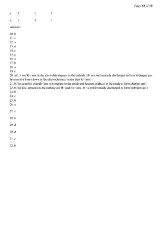 Page 50 of 50
c. 2 1 1
d. 2 2 1
Answers
10. b
11. c
12. a
13. a
14. c
15. c
16. a
17. b
18. a
19. c
20. a (H+ and K+ ions in the electrolyte migrate to the cathode. H+ are preferentially discharged to form hydrogen gas
because it is lower down in the electrochemical series than K+ ions)
21. b (the negative chloride ions will migrate to the anode and become oxidised at the anode to form chlorine gas)
22. b (the ions attracted to the cathode are H+ and Na+ ions. H+ is preferentially discharged to form hydrogen gas)
23. b
24. c
25. b
26. a
27. c
28. b
29. d
30. d
31. c
32. b
 