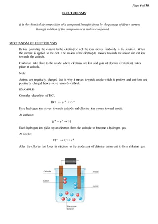 Page 6 of 50
ELECTROLYSIS
It is the chemical decomposition of a compound brought about by the passage of direct current
through solution of the compound or a molten compound.
MECHANISM OF ELECTROLYSIS
Before providing the current to the electrolytic cell the ions moves randomly in the solution. When
the current is applied to the cell. The an-ion of the electrolyte moves towards the anode and cat ion
towards the cathode.
Oxidation take place to the anode where electrons are lost and gain of electron (reduction) takes
place at cathode.
Note:
Anions are negatively charged that is why it moves towards anode which is positive and cat-ions are
positively charged hence move towards cathode.
EXAMPLE:
Consider electrolyte of HCl.
HCl → 𝐻+
+ 𝐶𝑙−
Here hydrogen ion moves towards cathode and chlorine ion moves toward anode.
At cathode:
𝐻+
+ 𝑒−
→ H
Each hydrogen ion picks up an electron from the cathode to become a hydrogen gas.
At anode:
𝐶𝑙−
→ Cl + 𝑒+
After the chloride ion loses its electron to the anode pair of chlorine atom unit to form chlorine gas.
 