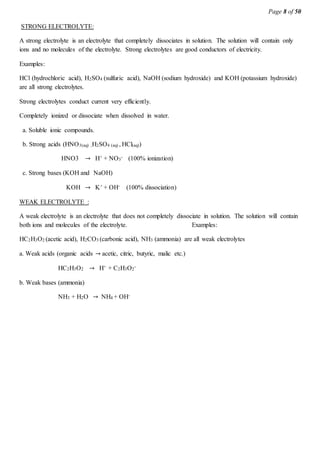 Page 8 of 50
STRONG ELECTROLYTE:
A strong electrolyte is an electrolyte that completely dissociates in solution. The solution will contain only
ions and no molecules of the electrolyte. Strong electrolytes are good conductors of electricity.
Examples:
HCl (hydrochloric acid), H2SO4 (sulfuric acid), NaOH (sodium hydroxide) and KOH (potassium hydroxide)
are all strong electrolytes.
Strong electrolytes conduct current very efficiently.
Completely ionized or dissociate when dissolved in water.
a. Soluble ionic compounds.
b. Strong acids (HNO3(aq) ,H2SO4 (aq) , HCl(aq))
HNO3 → H+ + NO3
- (100% ionization)
c. Strong bases (KOH and NaOH)
KOH → K+ + OH- (100% dissociation)
WEAK ELECTROLYTE :
A weak electrolyte is an electrolyte that does not completely dissociate in solution. The solution will contain
both ions and molecules of the electrolyte. Examples:
HC2H3O2 (acetic acid), H2CO3 (carbonic acid), NH3 (ammonia) are all weak electrolytes
a. Weak acids (organic acids → acetic, citric, butyric, malic etc.)
HC2H3O2 → H+ + C2H3O2
-
b. Weak bases (ammonia)
NH3 + H2O → NH4 + OH-
 