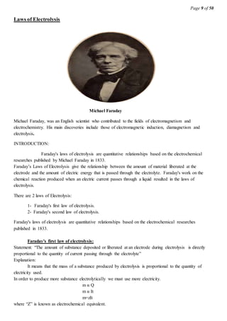 Page 9 of 50
Laws of Electrolysis
Michael Faraday
Michael Faraday, was an English scientist who contributed to the fields of electromagnetism and
electrochemistry. His main discoveries include those of electromagnetic induction, diamagnetism and
electrolysis.
INTRODUCTION:
Faraday's laws of electrolysis are quantitative relationships based on the electrochemical
researches published by Michael Faraday in 1833.
Faraday’s Laws of Electrolysis give the relationship between the amount of material liberated at the
electrode and the amount of electric energy that is passed through the electrolyte. Faraday's work on the
chemical reaction produced when an electric current passes through a liquid resulted in the laws of
electrolysis.
There are 2 laws of Electrolysis:
1- Faraday's first law of electrolysis.
2- Faraday's second law of electrolysis.
Faraday's laws of electrolysis are quantitative relationships based on the electrochemical researches
published in 1833.
Faraday's first law of electrolysis:
Statement: “The amount of substance deposited or liberated at an electrode during electrolysis is directly
proportional to the quantity of current passing through the electrolyte”
Explanation:
It means that the mass of a substance produced by electrolysis is proportional to the quantity of
electricity used.
In order to produce more substance electrolytically we must use more electricity.
m α Q
m α It
m=zIt
where “Z” is known as electrochemical equivalent.
 