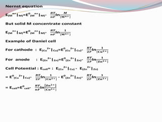 Nernst equation
E(M
n+
|M)=E0
(M
n+
|M)- ln
But solid M concentrate constant
E(M
n+
|M)=E0
(M
n+
|M)- ln
Example of Daniel cell
For cathode : E(Cu
2+
|Cu)=E0
(Cu
2+
|Cu)- ln
For anode : E(Zn
2+
|Zn)=E0
(Zn
2+
|Zn)- ln
Cell Potential : Ecell= : E(Cu
2+
|Cu) - E(Zn
2+
|Zn)
= E0
(Cu
2+
|Cu)- ln - E0
(Zn
2+
|Zn)- ln
= Ecell=E0
cell- ln
 
