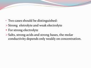 • Two cases should be distinguished:
Strong eletrolyte and weak electrolyte
 For strong electrolyte
Salts, strong acids and strong bases, the molar
conductivity depends only weakly on concentration.
 