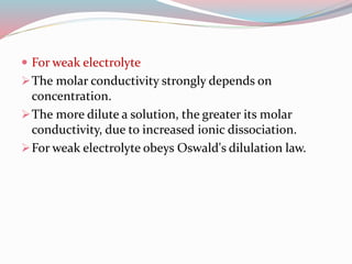  For weak electrolyte
The molar conductivity strongly depends on
concentration.
The more dilute a solution, the greater its molar
conductivity, due to increased ionic dissociation.
For weak electrolyte obeys Oswald's dilulation law.
 