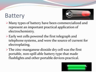 Battery
Many types of battery have been commercialized and
represent an important practical application of
electrochemistry.
Early wet cells powered the first telegraph and
telephone systems, and were the source of current for
electroplating.
The zinc-manganese dioxide dry cell was the first
portable, non-spill able battery type that made
flashlights and other portable devices practical.
 
