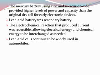 The mercury battery using zinc and mercuric oxude
provided higher levels of power and capacity than the
original dry cell for early electronic devices.
Lead-acid battery was secondary battery.
The electrochemical reaction that produced current
was reversible, allowing electrical energy and chemical
energy to be interchanged as needed.
Lead-acid cells continue to be widely used in
automobiles.
 