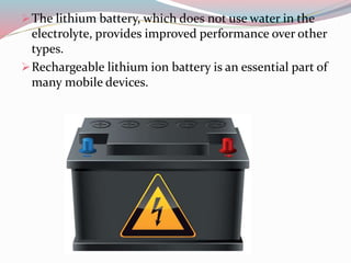 The lithium battery, which does not use water in the
electrolyte, provides improved performance over other
types.
Rechargeable lithium ion battery is an essential part of
many mobile devices.
 