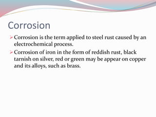 Corrosion
Corrosion is the term applied to steel rust caused by an
electrochemical process.
Corrosion of iron in the form of reddish rust, black
tarnish on silver, red or green may be appear on copper
and its alloys, such as brass.
 