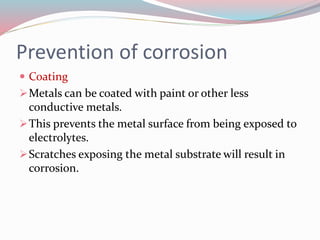 Prevention of corrosion
 Coating
Metals can be coated with paint or other less
conductive metals.
This prevents the metal surface from being exposed to
electrolytes.
Scratches exposing the metal substrate will result in
corrosion.
 