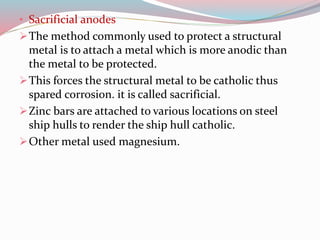• Sacrificial anodes
The method commonly used to protect a structural
metal is to attach a metal which is more anodic than
the metal to be protected.
This forces the structural metal to be catholic thus
spared corrosion. it is called sacrificial.
Zinc bars are attached to various locations on steel
ship hulls to render the ship hull catholic.
Other metal used magnesium.
 