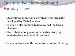 Quantitative electrolysis and
Faraday’s law
Quantitative aspects of electrolysis were originally
developed by Michel faraday .
Faraday is also credited to have coined the terms
electrolyte.
Electrolysis among many others while studying
analysis of electrochemical reactions.
Faraday advocate of the law of conservation of energy.
 