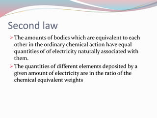 Second law
The amounts of bodies which are equivalent to each
other in the ordinary chemical action have equal
quantities of of electricity naturally associated with
them.
The quantities of different elements deposited by a
given amount of electricity are in the ratio of the
chemical equivalent weights
 