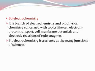  Boielectrochemistry
It is branch of electrochemistry and biophysical
chemistry concerned with topics like cell electron-
proton transport, cell membrane potentials and
electrode reactions of redo enzymes.
Bioelectrochemistry is a science at the many junctions
of sciences.
 