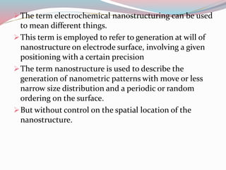 The term electrochemical nanostructuring can be used
to mean different things.
This term is employed to refer to generation at will of
nanostructure on electrode surface, involving a given
positioning with a certain precision
The term nanostructure is used to describe the
generation of nanometric patterns with move or less
narrow size distribution and a periodic or random
ordering on the surface.
But without control on the spatial location of the
nanostructure.
 