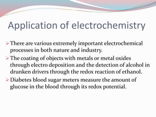 Application of electrochemistry
There are various extremely important electrochemical
processes in both nature and industry.
The coating of objects with metals or metal oxides
through electro deposition and the detection of alcohol in
drunken drivers through the redox reaction of ethanol.
Diabetes blood sugar meters measure the amount of
glucose in the blood through its redox potential.
 