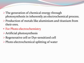 The generation of chemical energy through
photosynthesis in inherently an electrochemical process.
Production of metals like aluminium and titanium from
their ores.
 For Photo electrochemistry
Artificial photosynthesis
Regenerative cell or Dye-sensitized cell
Photo electrochemical splitting of water
 