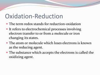 Oxidation-Reduction
 The term redox stands for reduction-oxidation
 It refers to electrochemical processes involving
electron transfer to or from a molecule or iron
changing its states.
 The atom or molecule which loses electrons is known
as the reducing agent.
 The substance which accepts the electrons is called the
oxidizing agent.
 