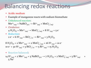 Balancing redox reactions
 Acidic medium
 Example of manganese reacts with sodium bismuthate
 Unbalanced reaction:
Mn2+
(aq) + NaBiO3(s) → Bi3+
(aq) + MnO4
–
(aq)
 Oxidation:
4 H2O(l) + Mn2+
(aq) → MnO4
–
(aq) + 8 H+
(aq) + 5 e–
 Reduction:
2 e– + 6 H+
(aq) + BiO3
–
(s) → Bi3+
(aq) + 3 H2O(l)
8 H2O(l) + 2 Mn2+
(aq) → 2 MnO4
–
(aq) + 16 H+
(aq) + 10 e–
10 e– + 30 H+
(aq) + 5 BiO3
–
(s) → 5 Bi3+
(aq) + 15 H2O(l)
 Reaction balanced:
14 H+
(aq) + 2 Mn2+
(aq) + 5 NaBiO3(s) → 7 H2O(l) + 2 MnO4
–
(aq) + 5 Bi3+
(aq) +
5 Na+
 