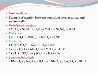  Basic medium
 Example of reaction between potassium permanganate and
sodium sulfite.
 Unbalanced reaction:
KMnO4 + Na2SO3 + H2O → MnO2 + Na2SO4 + KOH
 Reduction:
3 e– + 2 H2O + MnO4
– → MnO2 + 4 OH–
 Oxidation:
2 OH– + SO3
2– → SO4
2– + H2O + 2 e–
 6 e– + 4 H2O + 2 MnO4
– → 2 MnO2 + 8 OH–
 6 OH– + 3 SO3
2– → 3 SO4
2– + 3 H2O + 6e–
 Equation balanced:
2 KMnO4 + 3 Na2SO3 + H2O → 2 MnO2 + 3 Na2SO4 + 2 KOH
 