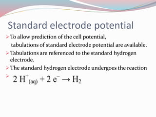 Standard electrode potential 
To allow prediction of the cell potential, 
tabulations of standard electrode potential are available. 
Tabulations are referenced to the standard hydrogen 
electrode. 
The standard hydrogen electrode undergoes the reaction 
 
2 H+ 
(aq) + 2 e– → H2 
 