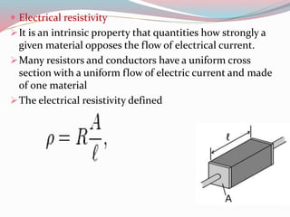  Electrical resistivity 
It is an intrinsic property that quantities how strongly a 
given material opposes the flow of electrical current. 
Many resistors and conductors have a uniform cross 
section with a uniform flow of electric current and made 
of one material 
The electrical resistivity defined 
 
