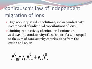 Kohlrausch’s law of independent 
migration of ions 
High accuracy in dilute solutions, molar conductivity 
is composed of individual contributions of ions. 
Limiting conductivity of anions and cations are 
additive, the conductivity of a solution of a salt is equal 
to the sum of conductivity contributions from the 
cation and anion 
Λ0 
m=v+ Λ0 
+ + v- Λ0 
- 
 