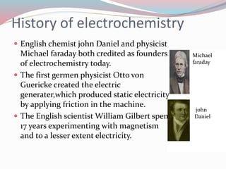 History of electrochemistry 
 English chemist john Daniel and physicist 
Michael faraday both credited as founders 
of electrochemistry today. 
 The first germen physicist Otto von 
Guericke created the electric 
generater,which produced static electricity 
by applying friction in the machine. 
 The English scientist William Gilbert spent 
17 years experimenting with magnetism 
and to a lesser extent electricity. 
Michael 
faraday 
john 
Daniel 
 