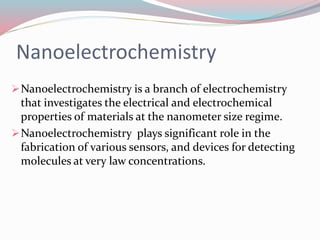 Nanoelectrochemistry 
Nanoelectrochemistry is a branch of electrochemistry 
that investigates the electrical and electrochemical 
properties of materials at the nanometer size regime. 
Nanoelectrochemistry plays significant role in the 
fabrication of various sensors, and devices for detecting 
molecules at very law concentrations. 
 