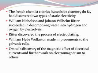  The french chemist charles francois de cisternry du fay 
had discovered two types of static electricity. 
 William Nicholson and Johann Wilhelm Ritter 
succeeded in decomposing water into hydrogen and 
oxygen by electrolysis. 
 Ritter discovered the process of electroplating. 
 William Hyde Wollaston made improvements to the 
galvanic cells. 
 Orsted’s discovery of the magnetic effect of electrical 
currents and further work on electromagnetism to 
others. 
 
