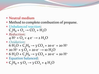  Neutral medium 
 Method to complete combustion of propane. 
 Unbalanced reaction: 
C3H8 + O2 → CO2 + H2O 
 Reduction: 
4 H+ + O2 + 4 e– → 2 H2O 
 Oxidation: 
6 H2O + C3H8 → 3 CO2 + 20 e– + 20 H+ 
 20 H+ + 5 O2 + 20 e– → 10 H2O 
 6 H2O + C3H8 → 3 CO2 + 20 e– + 20 H+ 
 Equation balanced: 
 C3H8 + 5 O2 → 3 CO2 + 4 H2O 
 