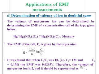 Applications of EMF
measurements
(i) Determination of valency of ion in doubtful cases
• The valency of mercurous ion can be determined by
determining the EMF of a concentration cell of the type given
below.
Hg/ Hg2(NO3)2(C1) // Hg2(NO3)2(C2) / Mercury
• The EMF of the cell, E, is given by the expression
E =
• It was found that when C2/C1 was 10, (i.e. C2 = 1M and C1
= 0.1M) the EMF was 0.0295V. Therefore, the valency of
mercurous ion is 2, and it should be represented as .
1
2
C
C
log
n
0.059
+2
2Hg
 