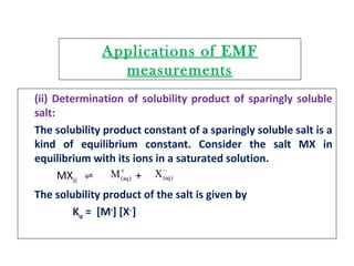 Applications of EMF
measurements
(ii) Determination of solubility product of sparingly soluble
salt:
The solubility product constant of a sparingly soluble salt is a
kind of equilibrium constant. Consider the salt MX in
equilibrium with its ions in a saturated solution.
MX(s) +⇌
The solubility product of the salt is given by
Ksp = [M+
] [X‒
]
+
)(aqM −
)(aqX
 
