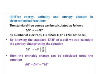(iii)Free energy, enthalpy and entropy changes in
electrochemical reactions:
The standard free energy can be calculated as follows
∆G° = nFE°‒
n= number of electrons, F = 96500 C, E° = EMF of the cell.
• By knowing the standard EMF of a cell we can calculate
the entropy change using the equation
∆S° = n F
• Then the enthalpy change can be calculated using the
equation
∆G° = ∆H° T∆S°‒
pT
E






∂
∂
 