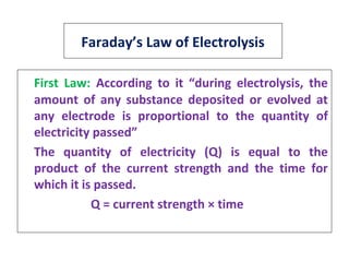 Faraday’s Law of Electrolysis
First Law: According to it “during electrolysis, the
amount of any substance deposited or evolved at
any electrode is proportional to the quantity of
electricity passed”
The quantity of electricity (Q) is equal to the
product of the current strength and the time for
which it is passed.
Q = current strength × time
 