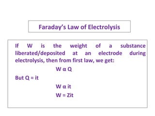Faraday’s Law of Electrolysis
If W is the weight of a substance
liberated/deposited at an electrode during
electrolysis, then from first law, we get:
W α Q
But Q = it
W α it
W = Zit
 