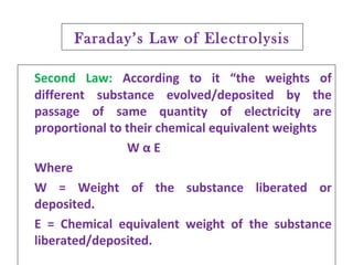 Faraday’s Law of Electrolysis
Second Law: According to it “the weights of
different substance evolved/deposited by the
passage of same quantity of electricity are
proportional to their chemical equivalent weights
W α E
Where
W = Weight of the substance liberated or
deposited.
E = Chemical equivalent weight of the substance
liberated/deposited.
 