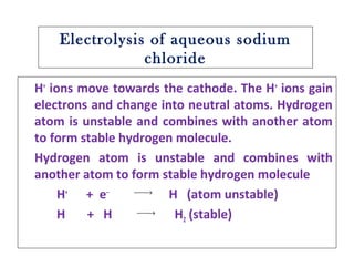 Electrolysis of aqueous sodium
chloride
H+
ions move towards the cathode. The H+
ions gain
electrons and change into neutral atoms. Hydrogen
atom is unstable and combines with another atom
to form stable hydrogen molecule.
Hydrogen atom is unstable and combines with
another atom to form stable hydrogen molecule
H+
+ e‒
H (atom unstable)
H + H H2 (stable)
→
→
 