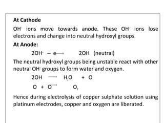 At Cathode
OH‒
ions move towards anode. These OH‒
ions lose
electrons and change into neutral hydroxyl groups.
At Anode:
2OH‒
e 2OH (neutral)‒
The neutral hydroxyl groups being unstable react with other
neutral OH‒
groups to form water and oxygen.
2OH H2O + O
O + O O2
Hence during electrolysis of copper sulphate solution using
platinum electrodes, copper and oxygen are liberated.
→
→
→
 