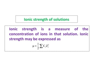 Ionic strength of solutions
Ionic strength is a measure of the
concentration of ions in that solution. Ionic
strength may be expressed as
2
iiZC
2
1
μ ∑=
 
