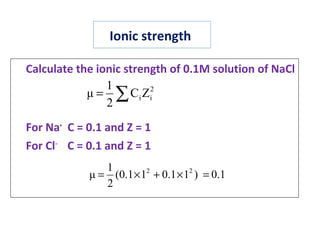 Ionic strength
Calculate the ionic strength of 0.1M solution of NaCl
For Na+
C = 0.1 and Z = 1
For Cl‒
C = 0.1 and Z = 1
2
iiZC
2
1
μ ∑=
0.1)11.011.0(
2
1
μ 22
=×+×=
 