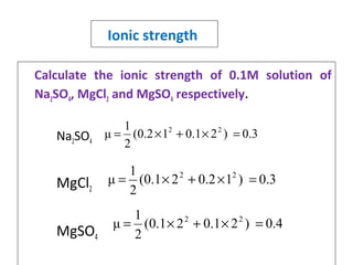 Ionic strength
Calculate the ionic strength of 0.1M solution of
Na2SO4, MgCl2 and MgSO4 respectively.
Na2SO4
MgCl2
MgSO4
0.3)21.012.0(
2
1
μ 22
=×+×=
0.3)12.021.0(
2
1
μ 22
=×+×=
0.4)21.021.0(
2
1
μ 22
=×+×=
 