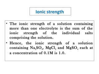 Ionic strength
• The ionic strength of a solution containing
more than one electrolyte is the sum of the
ionic strength of the individual salts
comprising the solution.
• Hence, the ionic strength of a solution
containing Na2SO4, MgCl2 and MgSO4 each at
a concentration of 0.1M is 1.0.
 