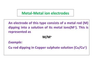 Metal-Metal ion electrodes
An electrode of this type consists of a metal rod (M)
dipping into a solution of its metal ions(Mn+
). This is
represented as
M/Mn+
Example:
Cu rod dipping in Copper sulphate solution (Cu/Cu2+
)
 