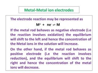 Metal-Metal ion electrodes
The electrode reaction may be represented as
Mn+
+ ne‒
⇌ M
If the metal rod behaves as negative electrode (i.e
the reaction involves oxidation) the equilibrium
will shift to the left and hence the concentration of
the Metal ions in the solution will increase.
On the other hand, if the metal rod behaves as
positive electrode (i.e the reaction involves
reduction), and the equilibrium will shift to the
right and hence the concentration of the metal
ions will decrease.
 