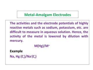 Metal-Amalgam Electrodes
The activities and the electrode potentials of highly
reactive metals such as sodium, potassium, etc. are
difficult to measure in aqueous solution. Hence, the
activity of the metal is lowered by dilution with
mercury.
M(Hg)/Mn+
Example
Na, Hg (C1)/Na+
(C2)
 