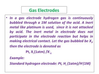 Gas Electrodes
• In a gas electrode hydrogen gas is continuously
bubbled through a 1M solution of the acid. A inert
metal like platinum is used, since it is not attacked
by acid. The inert metal in electrode does not
participate in the electrode reaction but helps in
making electrical contact. Let the gas bubbled be X2,
then the electrode is denoted as
Pt, X2(1atm) /X+
(a)
Example:
Standard hydrogen electrode: Pt, H2 (1atm)/H+
(1M)
 