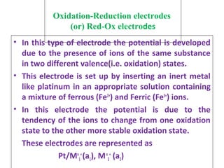 Oxidation-Reduction electrodes
(or) Red-Ox electrodes
• In this type of electrode the potential is developed
due to the presence of ions of the same substance
in two different valence(i.e. oxidation) states.
• This electrode is set up by inserting an inert metal
like platinum in an appropriate solution containing
a mixture of ferrous (Fe2+
) and Ferric (Fe3+
) ions.
• In this electrode the potential is due to the
tendency of the ions to change from one oxidation
state to the other more stable oxidation state.
These electrodes are represented as
Pt/Mn
1
+
(a1), Mn
2
+
(a2)
 