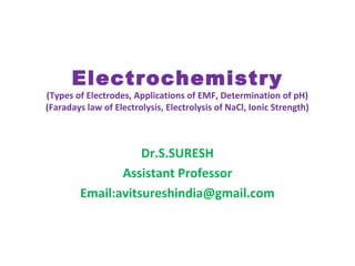 Electrochemistry
(Types of Electrodes, Applications of EMF, Determination of pH)
(Faradays law of Electrolysis, Electrolysis of NaCl, Ionic Strength)
Dr.S.SURESH
Assistant Professor
Email:avitsureshindia@gmail.com
 
