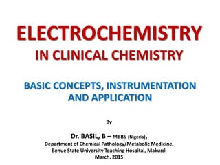 ELECTROCHEMISTRY
IN CLINICAL CHEMISTRY
BASIC CONCEPTS, INSTRUMENTATION
AND APPLICATION
By
Dr. BASIL, B – MBBS (Nigeria),
Department of Chemical Pathology/Metabolic Medicine,
Benue State University Teaching Hospital, Makurdi
March, 2015
 